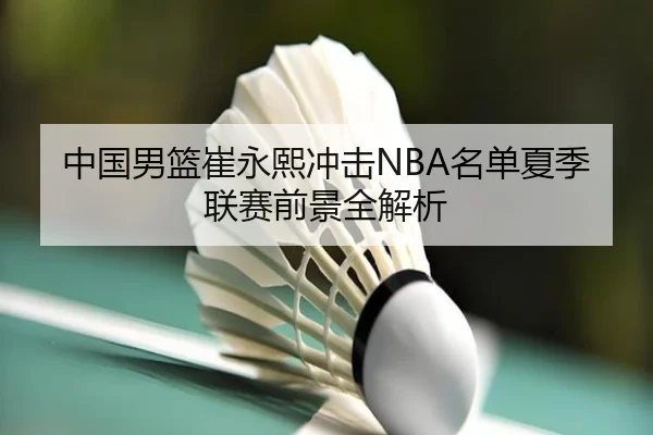 中国男篮崔永熙冲击NBA名单夏季联赛前景全解析