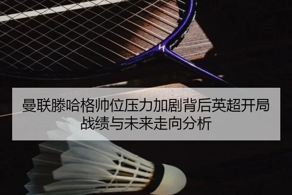 曼联滕哈格帅位压力加剧背后英超开局战绩与未来走向分析